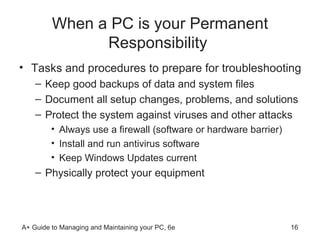 When a PC is your Permanent Responsibility  Tasks and procedures to prepare for troubleshooting Keep good backups of data and system files Document all setup changes, problems, and solutions Protect the system against viruses and other attacks Always use a firewall (software or hardware barrier) Install and run antivirus software Keep Windows Updates current Physically protect your equipment 