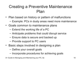 Creating a Preventive Maintenance Plan Plan based on history or pattern of malfunctions Example: PCs in dusty areas need more maintenance Goals common to maintenance plans Extend the working life of a PC  Anticipate problems that could disrupt service Ensure data is secure and backed up Provide support to PC users  Basic steps involved in designing a plan Define your overall goals Incorporate procedures for achieving goals  