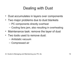Dealing with Dust Dust accumulates in layers over components Two major problems due to dust blankets PC components directly overheat Cooling fans jam, also resulting in overheating Maintenance task: remove the layer of dust Two tools used to remove dust: Antistatic vacuum  Compressed air  