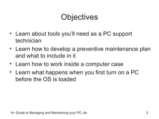 Objectives Learn about tools you’ll need as a PC support technician Learn how to develop a preventive maintenance plan and what to include in it Learn how to work inside a computer case Learn what happens when you first turn on a PC before the OS is loaded 