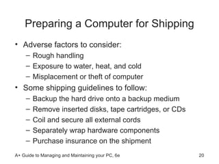 Preparing a Computer for Shipping Adverse factors to consider:  Rough handling Exposure to water, heat, and cold Misplacement or theft of computer Some shipping guidelines to follow: Backup the hard drive onto a backup medium Remove inserted disks, tape cartridges, or CDs  Coil and secure all external cords  Separately wrap hardware components  Purchase insurance on the shipment  