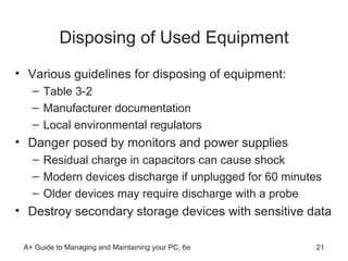 Disposing of Used Equipment Various guidelines for disposing of equipment: Table 3-2 Manufacturer documentation Local environmental regulators Danger posed by monitors and power supplies Residual charge in capacitors can cause shock Modern devices discharge if unplugged for 60 minutes Older devices may require discharge with a probe  Destroy secondary storage devices with sensitive data 