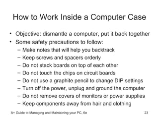 How to Work Inside a Computer Case Objective: dismantle a computer, put it back together Some safety precautions to follow: Make notes that will help you backtrack Keep screws and spacers orderly Do not stack boards on top of each other Do not touch the chips on circuit boards Do not use a graphite pencil to change DIP settings Turn off the power, unplug and ground the computer Do not remove covers of monitors or power supplies Keep components away from hair and clothing 