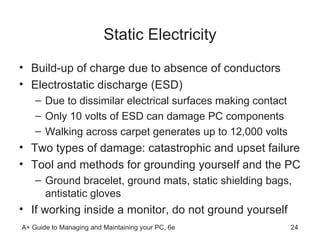 Static Electricity Build-up of charge due to absence of conductors Electrostatic discharge (ESD) Due to dissimilar electrical surfaces making contact  Only 10 volts of ESD can damage PC components Walking across carpet generates up to 12,000 volts Two types of damage: catastrophic and upset failure Tool and methods for grounding yourself and the PC Ground bracelet, ground mats, static shielding bags, antistatic gloves If working inside a monitor, do not ground yourself 