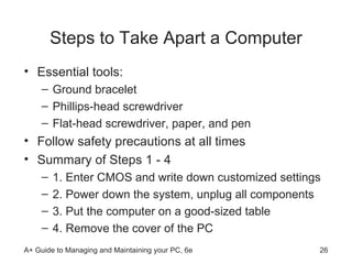 Steps to Take Apart a Computer Essential tools:  Ground bracelet Phillips-head screwdriver Flat-head screwdriver, paper, and pen Follow safety precautions at all times Summary of Steps 1 - 4 1. Enter CMOS and write down customized settings 2. Power down the system, unplug all components 3. Put the computer on a good-sized table 4. Remove the cover of the PC  