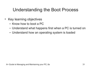 Understanding the Boot Process Key learning objectives Know how to boot a PC Understand what happens first when a PC is turned on Understand how an operating system is loaded  