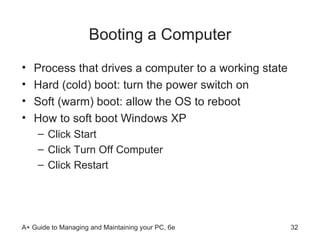 Booting a Computer Process that drives a computer to a working state Hard (cold) boot: turn the power switch on  Soft (warm) boot: allow the OS to reboot How to soft boot Windows XP  Click Start Click Turn Off Computer Click Restart 