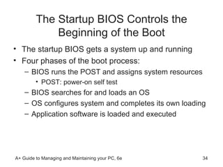 The Startup BIOS Controls the Beginning of the Boot The startup BIOS gets a system up and running Four phases of the boot process: BIOS runs the POST and assigns system resources POST: power-on self test BIOS searches for and loads an OS OS configures system and completes its own loading Application software is loaded and executed 