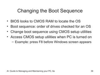 Changing the Boot Sequence BIOS looks to CMOS RAM to locate the OS  Boot sequence: order of drives checked for an OS Change boot sequence using CMOS setup utilities Access CMOS setup utilities when PC is turned on Example: press F8 before Windows screen appears 