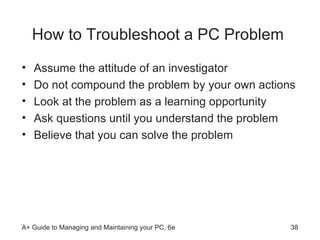 How to Troubleshoot a PC Problem Assume the attitude of an investigator Do not compound the problem by your own actions Look at the problem as a learning opportunity Ask questions until you understand the problem Believe that you can solve the problem 