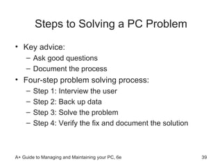 Steps to Solving a PC Problem Key advice: Ask good questions  Document the process Four-step problem solving process: Step 1: Interview the user Step 2: Back up data Step 3: Solve the problem Step 4: Verify the fix and document the solution 