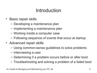 Introduction Basic repair skills  Developing a maintenance plan Implementing a maintenance plan Working inside a computer case Following sequence of events that occur at startup Advanced repair skills Using common-sense guidelines to solve problems Interviewing a user Determining if a problem occurs before or after boot Troubleshooting and solving a problem of a failed boot 