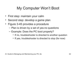 My Computer Won’t Boot First step: maintain your calm Second step: develop a game plan Figure 3-45 provides a procedure  Plan is driven by a set of yes-no questions Example: Does the PC boot properly? If no, troubleshooter is directed to another question If yes, troubleshooter is directed to stop (for now) 