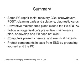 Summary Some PC repair tools: recovery CDs, screwdrivers, POST, cleaning pads and solutions, diagnostic cards Preventive maintenance plans extend the life of a PC Follow an organization’s preventive maintenance plan, or develop one if it does not exist Computers present chemical and electrical hazards Protect components in case from ESD by grounding yourself and the PC  