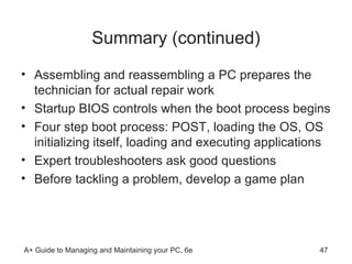 Summary (continued) Assembling and reassembling a PC prepares the technician for actual repair work Startup BIOS controls when the boot process begins  Four step boot process: POST, loading the OS, OS initializing itself, loading and executing applications Expert troubleshooters ask good questions Before tackling a problem, develop a game plan 