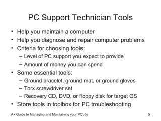PC Support Technician Tools Help you maintain a computer  Help you diagnose and repair computer problems Criteria for choosing tools: Level of PC support you expect to provide Amount of money you can spend Some essential tools: Ground bracelet, ground mat, or ground gloves Torx screwdriver set Recovery CD, DVD, or floppy disk for target OS Store tools in toolbox for PC troubleshooting 