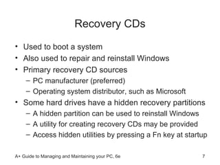 Recovery CDs Used to boot a system Also used to repair and reinstall Windows Primary recovery CD sources PC manufacturer (preferred) Operating system distributor, such as Microsoft Some hard drives have a hidden recovery partitions A hidden partition can be used to reinstall Windows A utility for creating recovery CDs may be provided Access hidden utilities by pressing a Fn key at startup  