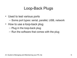 Loop-Back Plugs Used to test various ports Some port types: serial, parallel, USB, network How to use a loop-back plug Plug in the loop-back plug  Run the software that comes with the plug  