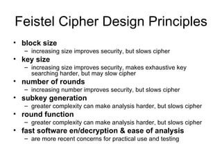 Feistel Cipher Design Principles block size   increasing size improves security, but slows cipher  key size   increasing size improves security, makes exhaustive key searching harder, but may slow cipher  number of rounds   increasing number improves security, but slows cipher  subkey generation   greater complexity can make analysis harder, but slows cipher  round function   greater complexity can make analysis harder, but slows cipher  fast software en/decryption & ease of analysis are more recent concerns for practical use and testing 