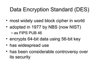 Data Encryption Standard (DES) most widely used block cipher in world  adopted in 1977 by NBS (now NIST) as FIPS PUB 46 encrypts 64-bit data using 56-bit key has widespread use has been considerable controversy over its security 