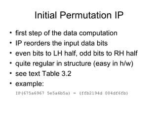 Initial Permutation IP first step of the data computation  IP reorders the input data bits  even bits to LH half, odd bits to RH half  quite regular in structure (easy in h/w) see text Table 3.2 example: IP(675a6967 5e5a6b5a) = (ffb2194d 004df6fb)   