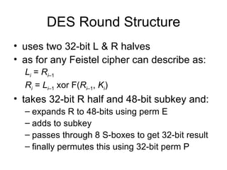 DES Round Structure uses two 32-bit L & R halves as for any Feistel cipher can describe as: L i   =  R i –1 R i   =  L i –1  xor F( R i –1 ,  K i ) takes 32-bit R half and 48-bit subkey and: expands R to 48-bits using perm E adds to subkey passes through 8 S-boxes to get 32-bit result finally permutes this using 32-bit perm P 