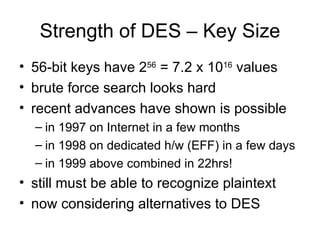 Strength of DES – Key Size 56-bit keys have 2 56  = 7.2 x 10 16  values brute force search looks hard recent advances have shown is possible in 1997 on Internet in a few months  in 1998 on dedicated h/w (EFF) in a few days  in 1999 above combined in 22hrs! still must be able to recognize plaintext now considering alternatives to DES 