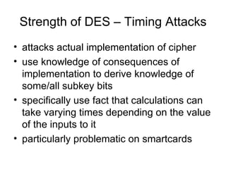 Strength of DES – Timing Attacks attacks actual implementation of cipher use knowledge of consequences of implementation to derive knowledge of some/all subkey bits specifically use fact that calculations can take varying times depending on the value of the inputs to it particularly problematic on smartcards  