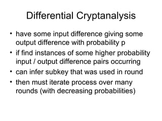 Differential Cryptanalysis have some input difference giving some output difference with probability p if find instances of some higher probability input / output difference pairs occurring can infer subkey that was used in round then must iterate process over many rounds (with decreasing probabilities) 