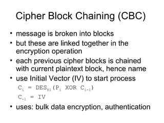 Cipher Block Chaining (CBC)  message is broken into blocks  but these are linked together in the encryption operation  each previous cipher blocks is chained with current plaintext block, hence name  use Initial Vector (IV) to start process  C i  = DES K1 (P i  XOR C i-1 ) C -1  = IV   uses: bulk data encryption, authentication 