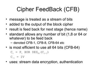 Cipher FeedBack (CFB) message is treated as a stream of bits  added to the output of the block cipher  result is feed back for next stage (hence name)  standard allows any number of bit (1,8 or 64 or whatever) to be feed back  denoted CFB-1, CFB-8, CFB-64 etc  is most efficient to use all 64 bits (CFB-64) C i  = P i  XOR DES K1 (C i-1 ) C -1  = IV   uses: stream data encryption, authentication 