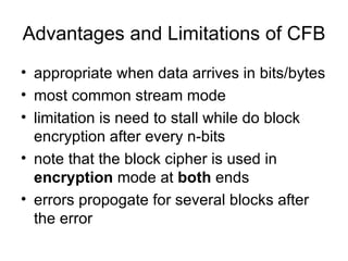 Advantages and Limitations of CFB appropriate when data arrives in bits/bytes  most common stream mode  limitation is need to stall while do block encryption after every n-bits  note that the block cipher is used in  encryption  mode at  both  ends  errors propogate for several blocks after the error  