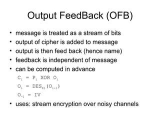 Output FeedBack (OFB) message is treated as a stream of bits  output of cipher is added to message  output is then feed back (hence name)  feedback is independent of message  can be computed in advance C i  = P i  XOR O i   O i  = DES K1 (O i-1 ) O -1  = IV uses: stream encryption over noisy channels 