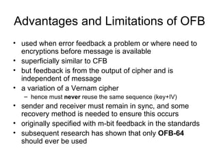 Advantages and Limitations of OFB used when error feedback a problem or where need to  encryptions before message is available  superficially similar to CFB  but feedback is from the output of cipher and is independent of message  a variation of a Vernam cipher  hence must  never  reuse the same sequence (key+IV)  sender and receiver must remain in sync, and some recovery method is needed to ensure this occurs  originally specified with m-bit feedback in the standards  subsequent research has shown that only  OFB-64  should ever be used 
