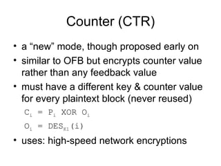 Counter (CTR) a “new” mode, though proposed early on similar to OFB but encrypts counter value rather than any feedback value must have a different key & counter value for every plaintext block (never reused) C i  = P i  XOR O i   O i  = DES K1 (i) uses: high-speed network encryptions 