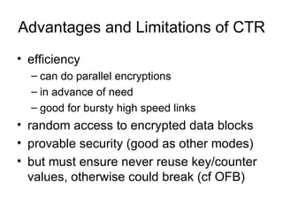Advantages and Limitations of CTR efficiency can do parallel encryptions in advance of need good for bursty high speed links random access to encrypted data blocks provable security (good as other modes) but must ensure never reuse key/counter values, otherwise could break (cf OFB) 