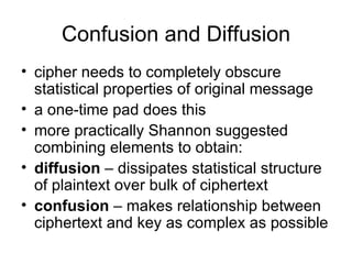 Confusion and Diffusion cipher needs to completely obscure statistical properties of original message a one-time pad does this more practically Shannon suggested combining elements to obtain: diffusion  – dissipates statistical structure of plaintext over bulk of ciphertext confusion  – makes relationship between ciphertext and key as complex as possible 