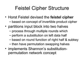 Feistel Cipher Structure Horst Feistel devised the  feistel cipher based on concept of invertible product cipher partitions input block into two halves process through multiple rounds which perform a substitution on left data half based on round function of right half & subkey then have permutation swapping halves implements Shannon’s substitution-permutation network concept 