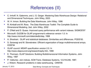 References (II)
     C. Imhoff, N. Galemmo, and J. G. Geiger. Mastering Data Warehouse Design: Relational
      and Dimensional Techniques. John Wiley, 2003
     W. H. Inmon. Building the Data Warehouse. John Wiley, 1996
     R. Kimball and M. Ross. The Data Warehouse Toolkit: The Complete Guide to
      Dimensional Modeling. 2ed. John Wiley, 2002
     P. O'Neil and D. Quass. Improved query performance with variant indexes. SIGMOD'97
     Microsoft. OLEDB for OLAP programmer's reference version 1.0. In
      http://www.microsoft.com/data/oledb/olap, 1998
     A. Shoshani. OLAP and statistical databases: Similarities and differences. PODS’00.
     S. Sarawagi and M. Stonebraker. Efficient organization of large multidimensional arrays.
      ICDE'94
     OLAP council. MDAPI specification version 2.0. In
      http://www.olapcouncil.org/research/apily.htm, 1998
     E. Thomsen. OLAP Solutions: Building Multidimensional Information Systems. John
      Wiley, 1997
     P. Valduriez. Join indices. ACM Trans. Database Systems, 12:218-246, 1987.
     J. Widom. Research problems in data warehousing. CIKM’95.
January 17, 2013                  Data Mining: Concepts and Techniques                           27
 