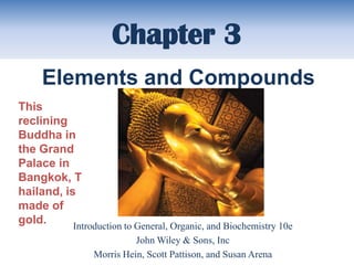 Chapter 3
     Elements and Compounds
This
reclining
Buddha in
the Grand
Palace in
Bangkok, T
hailand, is
made of
gold.      Introduction to General, Organic, and Biochemistry 10e
                           John Wiley & Sons, Inc
                 Morris Hein, Scott Pattison, and Susan Arena
 