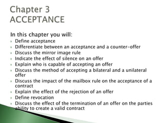 In this chapter you will:
   Define acceptance
   Differentiate between an acceptance and a counter-offer
   Discuss the mirror image rule
   Indicate the effect of silence on an offer
   Explain who is capable of accepting an offer
   Discuss the method of accepting a bilateral and a unilateral
    offer
   Discuss the impact of the mailbox rule on the acceptance of a
    contract
   Explain the effect of the rejection of an offer
   Define revocation
   Discuss the effect of the termination of an offer on the parties
    ability to create a valid contract
 
