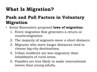 What Is Migration?
Push and Pull Factors in Voluntary
Migration
• Ernst Ravenstein proposed laws of migration:
  1. Every migration flow generates a return or
     countermigration.
  2. The majority of migrants move a short distance.
  3. Migrants who move longer distances tend to
     choose big-city destinations.
  4. Urban residents are less migratory than
     inhabitants of rural areas.
  5. Families are less likely to make international
     moves than young adults.
 