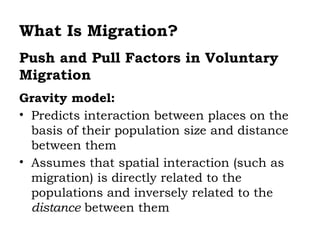 What Is Migration?
Push and Pull Factors in Voluntary
Migration
Gravity model:
• Predicts interaction between places on the
  basis of their population size and distance
  between them
• Assumes that spatial interaction (such as
  migration) is directly related to the
  populations and inversely related to the
  distance between them
 