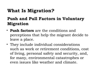 What Is Migration?
Push and Pull Factors in Voluntary
Migration
• Push factors are the conditions and
  perceptions that help the migrant decide to
  leave a place.
• They include individual considerations
  such as work or retirement conditions, cost
  of living, personal safety and security, and,
  for many, environmental catastrophes or
  even issues like weather and climate.
 