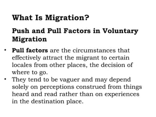 What Is Migration?
  Push and Pull Factors in Voluntary
  Migration
• Pull factors are the circumstances that
  effectively attract the migrant to certain
  locales from other places, the decision of
  where to go.
• They tend to be vaguer and may depend
  solely on perceptions construed from things
  heard and read rather than on experiences
  in the destination place.
 