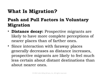 What Is Migration?
Push and Pull Factors in Voluntary
Migration
• Distance decay: Prospective migrants are
  likely to have more complete perceptions of
  nearer places than of farther ones.
• Since interaction with faraway places
  generally decreases as distance increases,
  prospective migrants are likely to feel much
  less certain about distant destinations than
  about nearer ones.
             © 2012 John Wiley & Sons, Inc. All rights reserved.
 