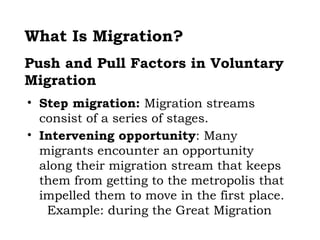 What Is Migration?
Push and Pull Factors in Voluntary
Migration
• Step migration: Migration streams
  consist of a series of stages.
• Intervening opportunity: Many
  migrants encounter an opportunity
  along their migration stream that keeps
  them from getting to the metropolis that
  impelled them to move in the first place.
   Example: during the Great Migration
 
