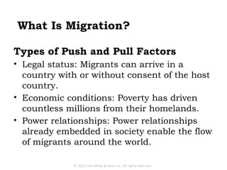 What Is Migration?

Types of Push and Pull Factors
• Legal status: Migrants can arrive in a
  country with or without consent of the host
  country.
• Economic conditions: Poverty has driven
  countless millions from their homelands.
• Power relationships: Power relationships
  already embedded in society enable the flow
  of migrants around the world.

             © 2012 John Wiley & Sons, Inc. All rights reserved.
 