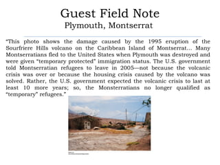 Guest Field Note
                     Plymouth, Montserrat
“This photo shows the damage caused by the 1995 eruption of the
Sourfriere Hills volcano on the Caribbean Island of Montserrat… Many
Montserratians fled to the United States when Plymouth was destroyed and
were given “temporary protected” immigration status. The U.S. government
told Montserratian refugees to leave in 2005—not because the volcanic
crisis was over or because the housing crisis caused by the volcano was
solved. Rather, the U.S. government expected the volcanic crisis to last at
least 10 more years; so, the Monsterratians no longer qualified as
“temporary” refugees.”
 
