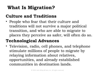 What Is Migration?
Culture and Traditions
• People who fear that their culture and
  traditions will not survive a major political
  transition, and who are able to migrate to
  places they perceive as safer, will often do so.
Technological Advances
• Television, radio, cell phones, and telephone
  stimulate millions of people to migrate by
  relaying information about relatives,
  opportunities, and already established
  communities in destination lands.
              © 2012 John Wiley & Sons, Inc. All rights reserved.
 